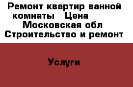 Ремонт квартир ванной комнаты › Цена ­ 100 - Московская обл. Строительство и ремонт » Услуги   . Московская обл.